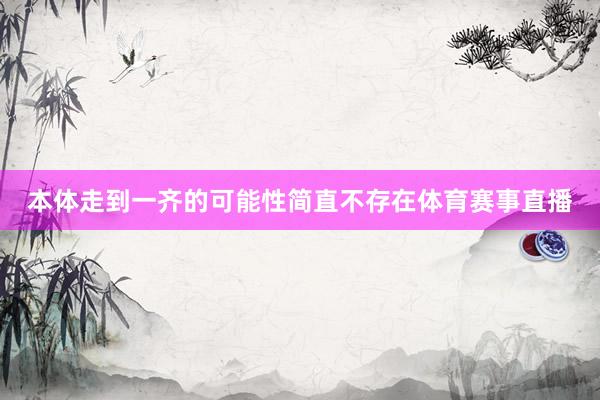 本体走到一齐的可能性简直不存在体育赛事直播