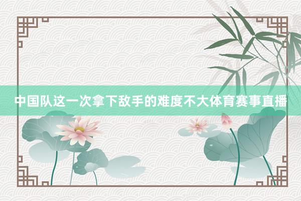 中国队这一次拿下敌手的难度不大体育赛事直播