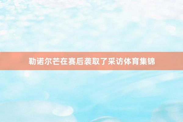 勒诺尔芒在赛后袭取了采访体育集锦