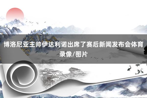 博洛尼亚主帅伊达利诺出席了赛后新闻发布会体育录像/图片