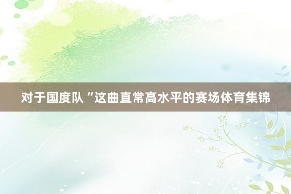 对于国度队“这曲直常高水平的赛场体育集锦