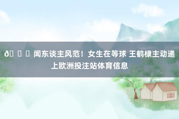 😍闻东谈主风范！女生在等球 王鹤棣主动递上欧洲投注站体育信息