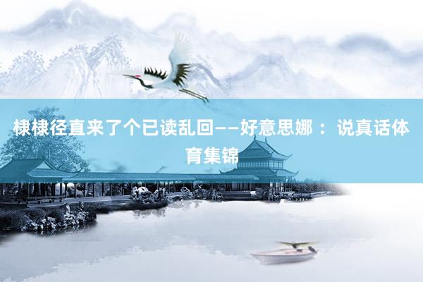 棣棣径直来了个已读乱回——好意思娜 ：说真话体育集锦