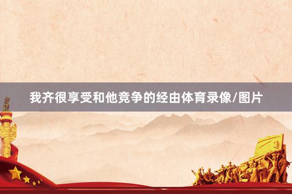 我齐很享受和他竞争的经由体育录像/图片