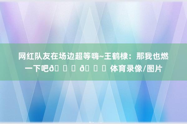 网红队友在场边超等嗨~王鹤棣：那我也燃一下吧😂😂体育录像/图片