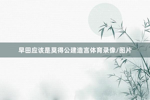早田应该是莫得公建造言体育录像/图片