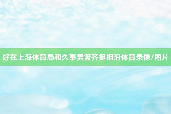 好在上海体育局和久事男篮齐挺相沿体育录像/图片