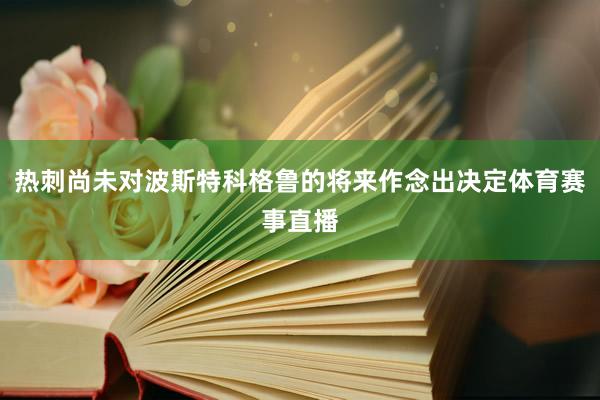 热刺尚未对波斯特科格鲁的将来作念出决定体育赛事直播