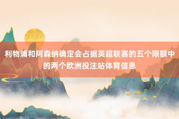利物浦和阿森纳确定会占据英超联赛的五个限额中的两个欧洲投注站体育信息