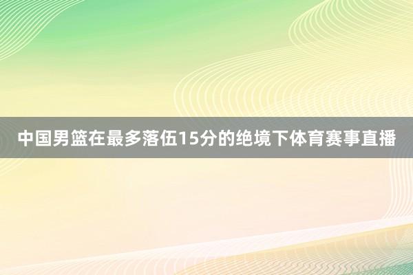 中国男篮在最多落伍15分的绝境下体育赛事直播