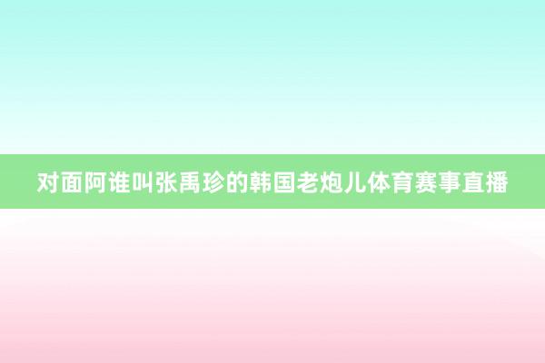 对面阿谁叫张禹珍的韩国老炮儿体育赛事直播