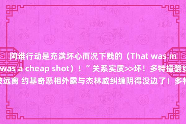 阿谁行动是充满坏心而况下贱的（That was malicious. It was a cheap shot）！”关系实质>>坏！多特撞翻约基奇二级恶犯被远离 约基奇恶相外露与杰林威纠缠阴得没边了！多特铁山靠偷袭约基奇 还接了一记扫堂腿！多特说念恶犯约基奇：我不该那么作念 阿谁行动是莫得必要的多特：我不脏 我会不竭这样打球 也会让媒体不竭这样评价我    体育集锦