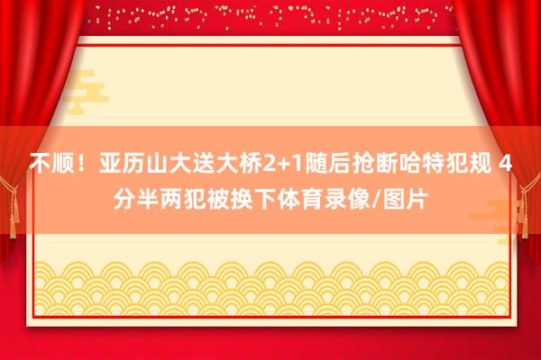 不顺！亚历山大送大桥2+1随后抢断哈特犯规 4分半两犯被换下体育录像/图片