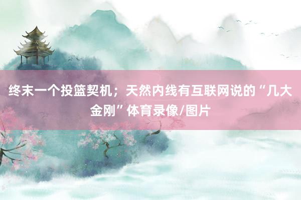 终末一个投篮契机；天然内线有互联网说的“几大金刚”体育录像/图片