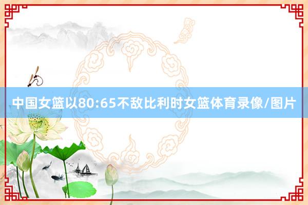 中国女篮以80:65不敌比利时女篮体育录像/图片