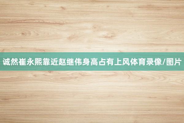 诚然崔永熙靠近赵继伟身高占有上风体育录像/图片