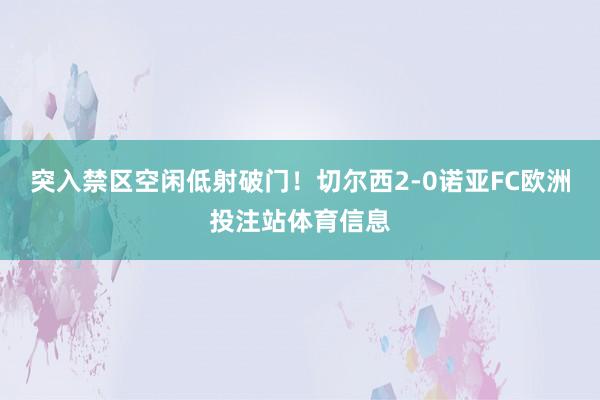 突入禁区空闲低射破门！切尔西2-0诺亚FC欧洲投注站体育信息